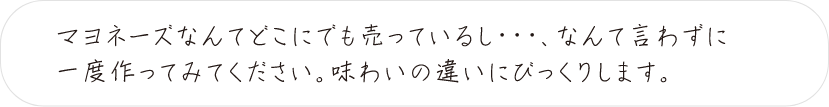 マヨネーズなんてどこにでも売っているし・・・、なんて言わずに一度作ってみてください。味わいの違いにびっくりします。